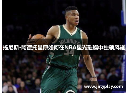 扬尼斯·阿德托昆博如何在NBA星光璀璨中独领风骚