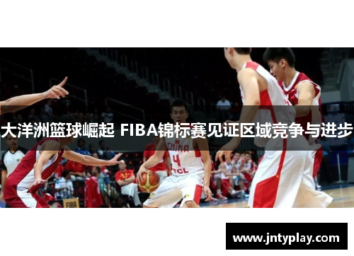 大洋洲篮球崛起 FIBA锦标赛见证区域竞争与进步