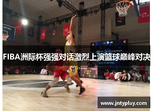 FIBA洲际杯强强对话激烈上演篮球巅峰对决