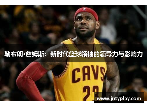 勒布朗·詹姆斯：新时代篮球领袖的领导力与影响力