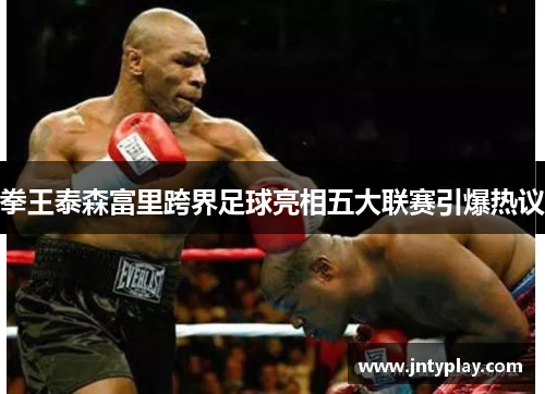 拳王泰森富里跨界足球亮相五大联赛引爆热议
