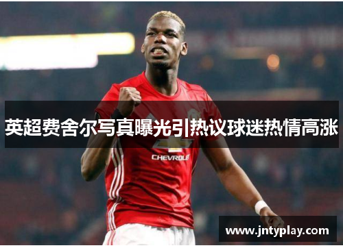 英超费舍尔写真曝光引热议球迷热情高涨